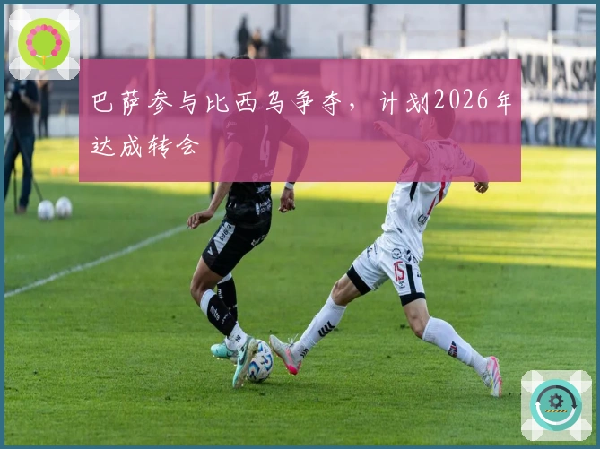 巴萨参与比西乌争夺，计划2026年达成转会