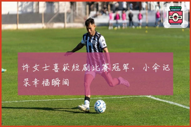 许女士喜获短剧比赛冠军，小伞记录幸福瞬间