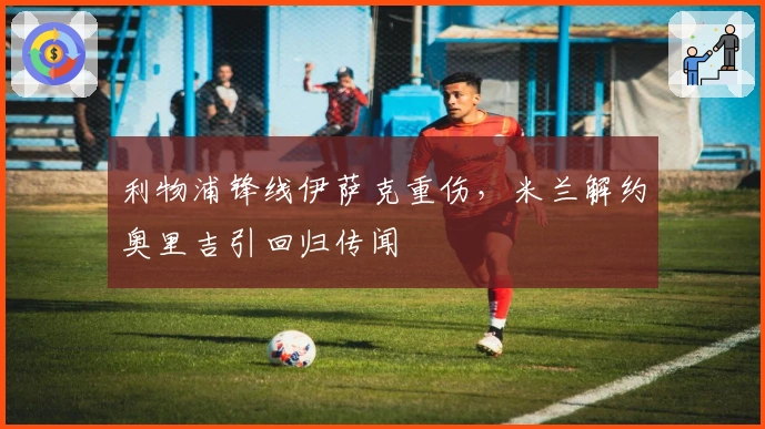 利物浦锋线伊萨克重伤，米兰解约奥里吉引回归传闻