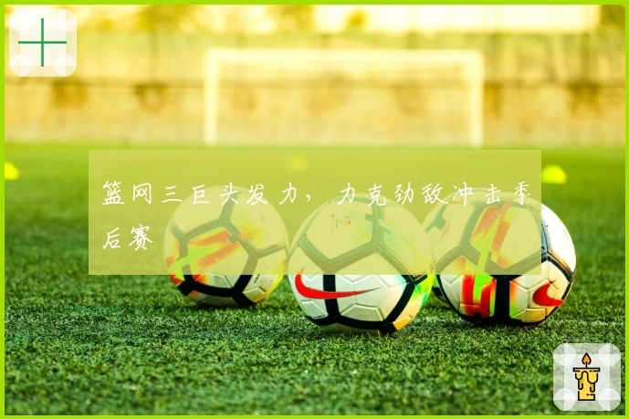 篮网三巨头发力，力克劲敌冲击季后赛