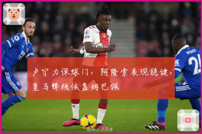卢宁力保球门，阿隆索表现稳健，皇马锋线依靠姆巴佩