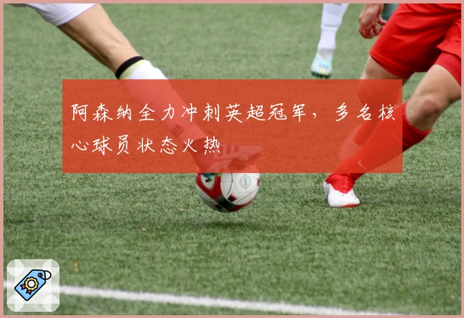 阿森纳全力冲刺英超冠军，多名核心球员状态火热