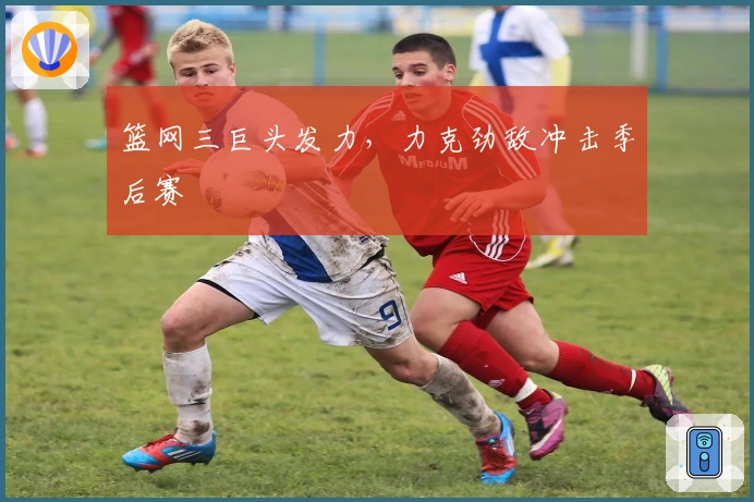 篮网三巨头发力，力克劲敌冲击季后赛