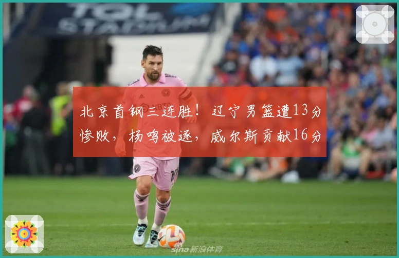 北京首钢三连胜！辽宁男篮遭13分惨败，杨鸣被逐，威尔斯贡献16分