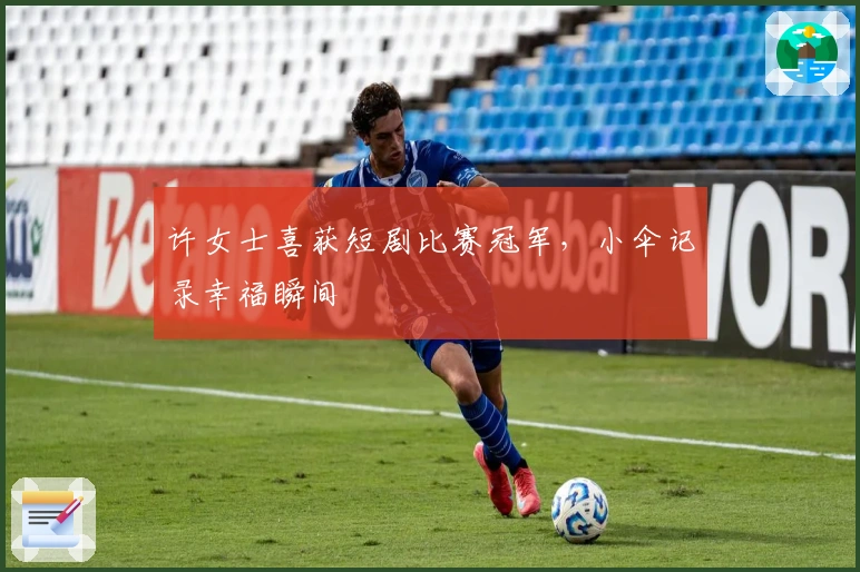 许女士喜获短剧比赛冠军，小伞记录幸福瞬间