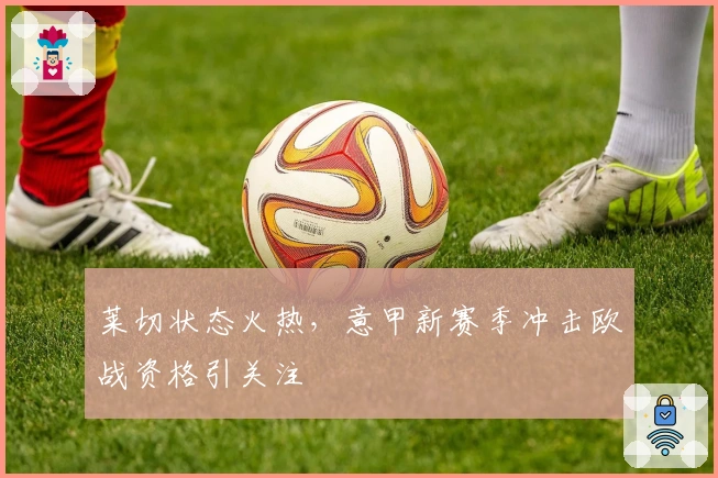 莱切状态火热，意甲新赛季冲击欧战资格引关注