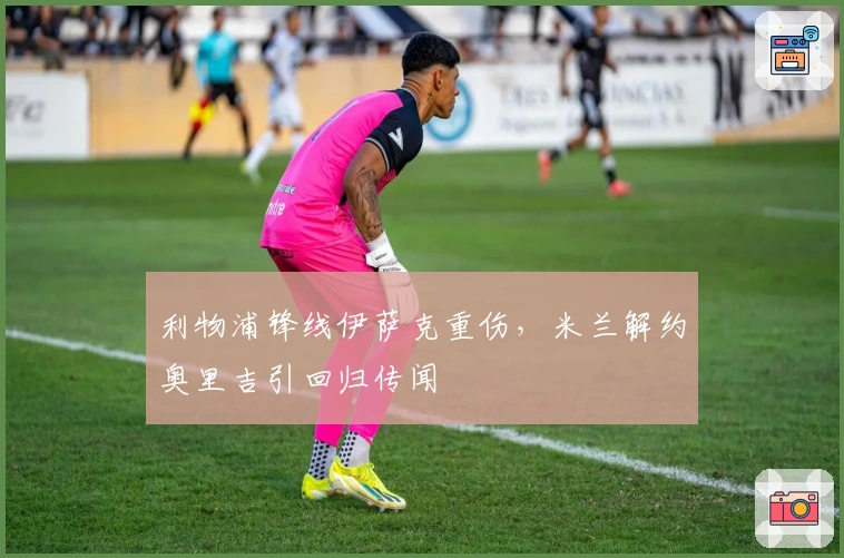 利物浦锋线伊萨克重伤，米兰解约奥里吉引回归传闻